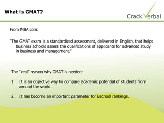 From MBA.com:
“The GMAT exam is a standardized assessment, delivered in English, that helps
business schools assess the qualifications of applicants for advanced study
in business and management.”
What is GMAT?
The “real” reason why GMAT is needed:
1. It is an objective way to compare academic potential of students from
around the world.
2. It has become an important parameter for Bschool rankings.
 