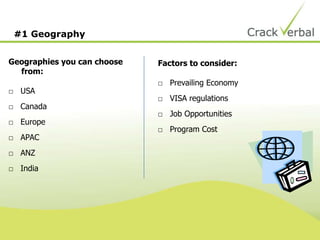 #1 Geography
Geographies you can choose
from:
□ USA
□ Canada
□ Europe
□ APAC
□ ANZ
□ India
Factors to consider:
□ Prevailing Economy
□ VISA regulations
□ Job Opportunities
□ Program Cost
 