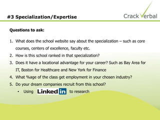 #3 Specialization/Expertise
Questions to ask:
1. What does the school website say about the specialization – such as core
courses, centers of excellence, faculty etc.
2. How is this school ranked in that specialization?
3. Does it have a locational advantage for your career? Such as Bay Area for
IT, Boston for Healthcare and New York for Finance
4. What %age of the class get employment in your chosen industry?
5. Do your dream companies recruit from this school?
• Using to research
 