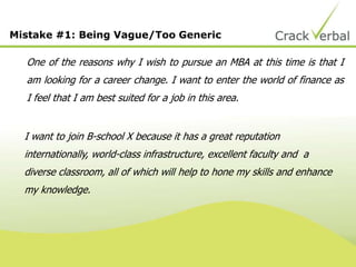 Mistake #1: Being Vague/Too Generic
One of the reasons why I wish to pursue an MBA at this time is that I
am looking for a career change. I want to enter the world of finance as
I feel that I am best suited for a job in this area.
I want to join B-school X because it has a great reputation
internationally, world-class infrastructure, excellent faculty and a
diverse classroom, all of which will help to hone my skills and enhance
my knowledge.
 