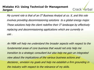 Mistake #2: Using Technical Or Management
Jargon
My current role is that of an IT Business Analyst at co. X, and this role
involves providing decommissioning solutions to a global energy major.
These solutions help the client redefine their IT landscape by effectively
replacing and decommissioning applications which are currently in
use .
An MBA will help me understand the broader aspects with respect to the
fundamental areas of core business that would not only help me
transition to a strategic consultant but also help me gain an integrated
view about the implications of the various business actions and
decisions , envision my goals and help me establish a firm grounding in
the industry with respect to the relevance of my skills.
 