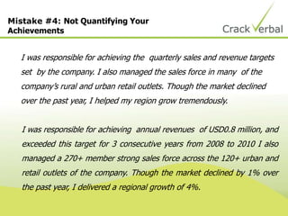 Mistake #4: Not Quantifying Your
Achievements
I was responsible for achieving the quarterly sales and revenue targets
set by the company. I also managed the sales force in many of the
company‟s rural and urban retail outlets. Though the market declined
over the past year, I helped my region grow tremendously.
I was responsible for achieving annual revenues of USD0.8 million, and
exceeded this target for 3 consecutive years from 2008 to 2010 I also
managed a 270+ member strong sales force across the 120+ urban and
retail outlets of the company. Though the market declined by 1% over
the past year, I delivered a regional growth of 4%.
 