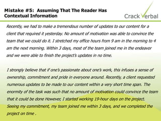 Mistake #5: Assuming That The Reader Has
Contextual Information
Recently, we had to make a tremendous number of updates to our content for a
client that required it yesterday. No amount of motivation was able to convince the
team that we could do it. I stretched my office hours from 9 am in the morning to 4
am the next morning. Within 3 days, most of the team joined me in the endeavor
and we were able to finish the project‟s updates in no time.
I strongly believe that if one‟s passionate about one‟s work, this infuses a sense of
ownership, commitment and pride in everyone around. Recently, a client requested
numerous updates to be made to our content within a very short time span. The
enormity of the task was such that no amount of motivation could convince the team
that it could be done However, I started working 19-hour days on the project.
Seeing my commitment, my team joined me within 3 days, and we completed the
project on time .
 