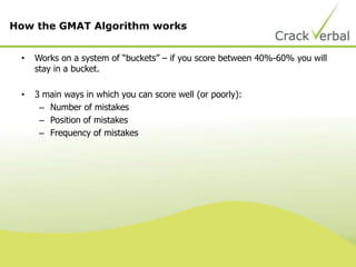 • Works on a system of “buckets” – if you score between 40%-60% you will
stay in a bucket.
• 3 main ways in which you can score well (or poorly):
– Number of mistakes
– Position of mistakes
– Frequency of mistakes
How the GMAT Algorithm works
 