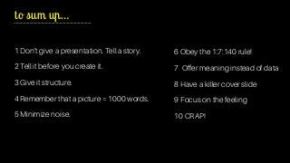 1 Don’t give a presentation. Tell a story.
2 Tell it before you create it.
3 Give it structure.
4 Remember that a picture = 1000 words.
5 Minimize noise.
to sum up…
6 Obey the 1:7:140 rule!
7 Offer meaning instead of data
8 Have a killer cover slide
9 Focus on the feeling
10 CRAP!
 
