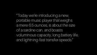 “Today we’re introducing a new,  
portable music player that weighs  
a mere 6.5 ounces, is about the size  
of a sardine can, and boasts  
voluminous capacity, long battery life,
and lightning-fast transfer speeds.”
 