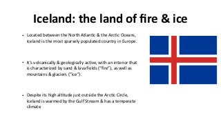 Iceland:	the	land	of	ﬁre	&	ice
• Located	between	the	North	Atlan>c	&	the	Arc>c	Oceans,	
Iceland	is	the	most	sparsely	populated	country	in	Europe.	
• It’s	volcanically	&	geologically	ac>ve,	with	an	interior	that	
is	characterized	by	sand	&	lava	ﬁelds	(“ﬁre”),	as	well	as	
mountains	&	glaciers	(“ice”).	
• Despite	its	high	al>tude	just	outside	the	Arc>c	Circle,	
Iceland	is	warmed	by	the	Gulf	Stream	&	has	a	temperate	
climate
 