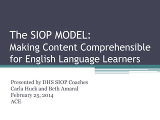 The SIOP MODEL:
Making Content Comprehensible
for English Language Learners
Presented by DHS SIOP Coaches
Carla Huck and Beth Amaral
February 25, 2014
ACE
 