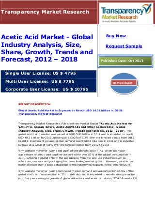 REPORT DESCRIPTION
Global Acetic Acid Market is Expected to Reach USD 10.31 billion in 2018:
Transparency Market Research
Transparency Market Research is Published new Market Report “Acetic Acid Market for
VAM, PTA, Acetate Esters, Acetic Anhydride and Other Applications - Global
Industry Analysis, Size, Share, Growth, Trends and Forecast, 2012 - 2018", The
global acetic acid market was valued at USD 5.93 billion in 2011 and is expected to reach
USD 10.31 billion by 2018, growing at a CAGR of 9.3% over the forecast period from 2012
to 2018. In terms of volume, global demand was 9,612.5 kilo tons in 2011 and is expected
to grow at a CAGR of 4.8% over the forecast period from 2012 to 2018.
Vinyl acetate monomer (VAM) and purified terephthalic acid (PTA), which are major
applications of acetic acid together accounted for over 55% of the global consumption in
2011. Growing demand of both the applications from the end-use industries such as
adhesives, sealants and packaging has been fueling market growth. However, volatile raw
material prices may a pose a challenge to the industry participants in the coming future.
Vinyl acetate monomer (VAM) dominated market demand and accounted for 32.5% of the
global acetic acid consumption in 2011. VAM demand is expected to remain strong over the
next five years owing to growth of global adhesives and sealants industry. PTA followed VAM
Transparency Market Research
Acetic Acid Market - Global
Industry Analysis, Size,
Share, Growth, Trends and
Forecast, 2012 – 2018
Single User License: US $ 4795
Multi User License: US $ 7795
Corporate User License: US $ 10795
Buy Now
Request Sample
Published Date: Oct 2013
80 Pages Report
 