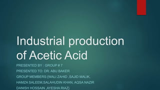 Industrial production
of Acetic Acid
PRESENTED BY : GROUP # 7
PRESENTED TO: DR. ABU BAKER
GROUP MEMBERS:{WALI ZAHID ,SAJID MALIK,
HAMZA SALEEM,SALAHUDIN KHAN, AQSA NAZIR
DANISH HOSSAIN ,AYESHA RIAZ}
 
