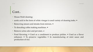 Cont..
• House Hold cleaning:
• acetic acid in the form of white vinegar is used variety of cleaning tasks. •
• Removing s...