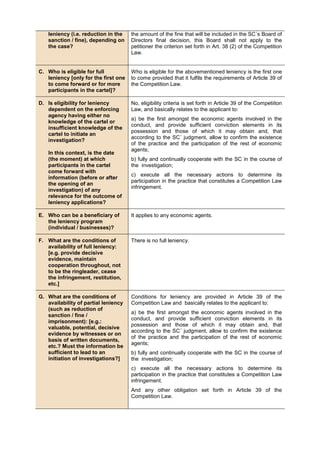 leniency (i.e. reduction in the
sanction / fine), depending on
the case?
the amount of the fine that will be included in the SC´s Board of
Directors final decision, this Board shall not apply to the
petitioner the criterion set forth in Art. 38 (2) of the Competition
Law.
C. Who is eligible for full
leniency [only for the first one
to come forward or for more
participants in the cartel]?
Who is eligible for the abovementioned leniency is the first one
to come provided that it fulfils the requirements of Article 39 of
the Competition Law.
D. Is eligibility for leniency
dependent on the enforcing
agency having either no
knowledge of the cartel or
insufficient knowledge of the
cartel to initiate an
investigation?
In this context, is the date
(the moment) at which
participants in the cartel
come forward with
information (before or after
the opening of an
investigation) of any
relevance for the outcome of
leniency applications?
No, eligibility criteria is set forth in Article 39 of the Competiiton
Law, and basically relates to the applicant to:
a) be the first amongst the economic agents involved in the
conduct, and provide sufficient conviction elements in its
possession and those of which it may obtain and, that
according to the SC´ judgment, allow to confirm the existence
of the practice and the participation of the rest of economic
agents;
b) fully and continually cooperate with the SC in the course of
the investigation;
c) execute all the necessary actions to determine its
participation in the practice that constitutes a Competition Law
infringement.
E. Who can be a beneficiary of
the leniency program
(individual / businesses)?
It applies to any economic agents.
F. What are the conditions of
availability of full leniency:
[e.g. provide decisive
evidence, maintain
cooperation throughout, not
to be the ringleader, cease
the infringement, restitution,
etc.]
There is no full leniency.
G. What are the conditions of
availability of partial leniency
(such as reduction of
sanction / fine /
imprisonment): [e.g.:
valuable, potential, decisive
evidence by witnesses or on
basis of written documents,
etc.? Must the information be
sufficient to lead to an
initiation of investigations?]
Conditions for leniency are provided in Article 39 of the
Competition Law and basically relates to the applicant to:
a) be the first amongst the economic agents involved in the
conduct, and provide sufficient conviction elements in its
possession and those of which it may obtain and, that
according to the SC´ judgment, allow to confirm the existence
of the practice and the participation of the rest of economic
agents;
b) fully and continually cooperate with the SC in the course of
the investigation;
c) execute all the necessary actions to determine its
participation in the practice that constitutes a Competition Law
infringement.
And any other obligation set forth in Article 39 of the
Competition Law.
 