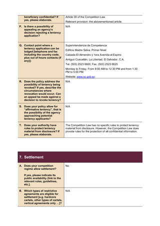 beneficiary confidential? If
yes, please elaborate.
Article 39 of the Competition Law.
Relevant provision: the abovementioned article.
P. Is there a possibility of
appealing an agency’s
decision rejecting a leniency
application?
N/A
Q. Contact point where a
leniency application can be
lodged [telephone and fax
including the country code,
plus out of hours contacts (if
any)]:
Superintendencia de Competencia
Edificio Madre Selva, Primer Nivel
Calzada El Almendro y 1era Avenida el Espino
Antiguo Cuscatlán, La Libertad, El Salvador, C.A.
Tel. (503) 2523 6600, Fax. (503) 2523 6625
Monday to Friday. From 8:00 AM to 12:30 PM and from 1:30
PM to 5:00 PM.
Website: www.sc.gob.sv
R. Does the policy address the
possibility of leniency being
revoked? If yes, describe the
circumstances where
revocation would occur. Can
an appeal be made against a
decision to revoke leniency?
N/A
S. Does your policy allow for
“affirmative leniency”, that is
the possibility of the agency
approaching potential
leniency applicants?
N/A
T. Does your authority have
rules to protect leniency
material from disclosure? If
yes, please elaborate.
The Competition Law has no specific rules to protect leniency
material from disclosure. However, the Competition Law does
provide rules for the protection of all confidential information.
7. Settlement
A. Does your competition
regime allow settlement?
If yes, please indicate its
public availability (link to the
relevant rules, guidelines,
etc.].
No.
B. Which types of restrictive
agreements are eligible for
settlement [e.g. hardcore
cartels, other types of cartels,
vertical agreements only …]?
N/A
 