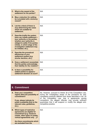 C. What is the reward of the
settlement for the parties?
N/A
D. May a reduction for settling
be cumulated with a leniency
reward?
N/A
E. List the criteria (if there is
any) determining the cases
which are suitable for
settlement.
N/A
F. Describe briefly the system
[who can initiate settlement –
your authority or the parties,
whether your authority is
obliged to settle if the parties
initiate, in which stage of the
investigation settlement may
be initiated, etc.].
N/A
F. Describe the procedural
efficiencies of your
settlement system [e.g.
shorter decision, etc.].
N/A
G. Does a settlement necessitate
that the parties acknowledge
their liability for the violation?
N/A
H. Is there a possibility for
settled parties to appeal a
settlement decision at court?
N/A
8. Commitment
A. Does your competition
regime allow the possibility of
commitment?
If yes, please indicate its
public availability [link to the
relevant rules, guidelines,
etc.].
No. However, pursuant to Article 39 of the Competition Law,
during the investigation phase of the procedure for anti-
competitive practices different from those described in Art. 25
of the Competition Law, that is agreements among
competitors, the alleged offender may provide sufficient
guarantees that it will suspend or modify the alleged anti-
competitive practice.
B. Which types of restrictive
agreements are eligible for
commitment [e.g. hardcore
cartels, other types of cartels,
vertical agreements only …]?
Are there commitments which
are excluded from the
N/A
 