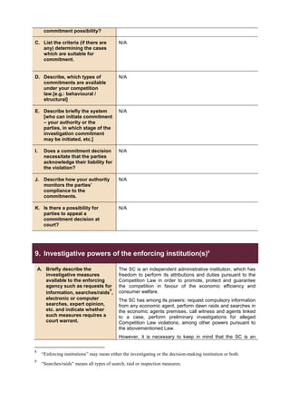 commitment possibility?
C. List the criteria (if there are
any) determining the cases
which are suitable for
commitment.
N/A
D. Describe, which types of
commitments are available
under your competition
law.[e.g.: behavioural /
structural]
N/A
E. Describe briefly the system
[who can initiate commitment
– your authority or the
parties, in which stage of the
investigation commitment
may be initiated, etc.]
N/A
I. Does a commitment decision
necessitate that the parties
acknowledge their liability for
the violation?
N/A
J. Describe how your authority
monitors the parties’
compliance to the
commitments.
N/A
K. Is there a possibility for
parties to appeal a
commitment decision at
court?
N/A
9. Investigative powers of the enforcing institution(s)8
A. Briefly describe the
investigative measures
available to the enforcing
agency such as requests for
information, searches/raids
9
,
electronic or computer
searches, expert opinion,
etc. and indicate whether
such measures requires a
court warrant.
The SC is an independent administrative institution, which has
freedom to perform its attributions and duties pursuant to the
Competition Law in order to promote, protect and guarantee
the competition in favour of the economic efficiency and
consumer welfare.
The SC has among its powers: request compulsory information
from any economic agent, perform dawn raids and searches in
the economic agents premises, call witness and agents linked
to a case, perform preliminary investigations for alleged
Competition Law violations, among other powers pursuant to
the abovementioned Law.
However, it is necessary to keep in mind that the SC is an
8
“Enforcing institutions” may mean either the investigating or the decision-making institution or both.
9
“Searches/raids” means all types of search, raid or inspection measures.
 