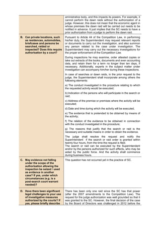 aministrative body, and this impacts its powers. For example, it
cannot perform the dawn raids without the authorization of a
judge. However, this does not mean that the economic agent in
whose premises the dawn raid will be carried out needs to be
notified in advance. It just implies that the SC needs to have a
prior authorization from a judge to perform the dawn raid.
B. Can private locations, such
as residences, automobiles,
briefcases and persons be
searched, raided or
inspected? Does this require
authorisation by a court?
Pursuant to Article 44 of the Competition Law, in performing
his/her duty, the Superintendent may request relevant reports
or documents to carry out the investigation, and also summon
any person related to the case under investigation. The
Superintendent may carry out the necessary investigations for
the proper enforcement of the Competition Law.
During inspections he may examine, order attested copies or
take out extracts of the books, documents and even accounting
data, and retain them for a term no longer than ten days, if
necessary. Additionally, experts in the subject matter under
investigation can accompany him/her during these inspections.
In case of searches or dawn raids, in the prior request to the
judge, the Superintendent shall incorporate among others the
following elements:
a) The conduct investigated in the procedure relating to which
the requested activity would be executed;
b) Indication of the persons who will participate in the search or
raid;
c) Address of the premise or premises where the activity will be
executed;
d) Date and time during which the activity will be executed;
e) The evidence that is pretended to be obtained by means of
the activity;
f) The relation of the evidence to be obtained in connection
with the conduct investigated in the procedure;
g) The reasons that justify that the search or raid is the
necessary and suitable means in order to obtain the evidence.
The judge shall resolve the request and notify the
Superintendent if the search or raid order is granted within
twenty four hours, from the time the request is filed.
The search or raid can be executed by the Superintendent
and/or by the persons authorized for such effects, who may be
aided by the public force. And the activity shall commence
during business hours.
C. May evidence not falling
under the scope of the
authorisation allowing the
inspection be seized / used
as evidence in another
case? If yes, under which
circumstances (e.g. is a
post-search court warrant
needed)?
This question has not occurred yet in the practice of SC.
D. Have there been significant
legal challenges to your use
of investigative measures
authorized by the courts? If
yes, please briefly describe
There has been only one raid since the SC has that power
(after the 2007 amendments to the Competition Law). The
request for the judge authorization was well grounded so that it
was granted to the SC. However, the final decision of the case
by the Board of Directors was challenged in 2012 before the
 