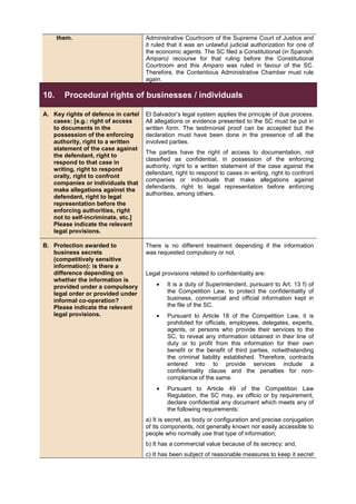 them. Administrative Courtroom of the Supreme Court of Justice and
it ruled that it was an unlawful judicial authorization for one of
the economic agents. The SC filed a Constitutional (in Spanish:
Amparo) recourse for that ruling before the Constitutional
Courtroom and this Amparo was ruled in favour of the SC.
Therefore, the Contentious Administrative Chamber must rule
again.
10. Procedural rights of businesses / individuals
A. Key rights of defence in cartel
cases: [e.g.: right of access
to documents in the
possession of the enforcing
authority, right to a written
statement of the case against
the defendant, right to
respond to that case in
writing, right to respond
orally, right to confront
companies or individuals that
make allegations against the
defendant, right to legal
representation before the
enforcing authorities, right
not to self-incriminate, etc.]
Please indicate the relevant
legal provisions.
El Salvador’s legal system applies the principle of due process.
All allegations or evidence presented to the SC must be put in
written form. The testimonial proof can be accepted but the
declaration must have been done in the presence of all the
involved parties.
The parties have the right of access to documentation, not
classified as confidential, in possession of the enforcing
authority, right to a written statement of the case against the
defendant, right to respond to cases in writing, right to confront
companies or individuals that make allegations against
defendants, right to legal representation before enforcing
authorities, among others.
B. Protection awarded to
business secrets
(competitively sensitive
information): is there a
difference depending on
whether the information is
provided under a compulsory
legal order or provided under
informal co-operation?
Please indicate the relevant
legal provisions.
There is no different treatment depending if the information
was requested compulsory or not.
Legal provisions related to confidentiality are:
• It is a duty of Superintendent, pursuant to Art. 13 f) of
the Competition Law, to protect the confidentiality of
business, commercial and official information kept in
the file of the SC.
• Pursuant to Article 18 of the Competition Law, it is
prohibited for officials, employees, delegates, experts,
agents, or persons who provide their services to the
SC, to reveal any information obtained in their line of
duty or to profit from this information for their own
benefit or the benefit of third parties, notwithstanding
the criminal liability established. Therefore, contracts
entered into to provide services include a
confidentiality clause and the penalties for non-
compliance of the same.
• Pursuant to Article 49 of the Competition Law
Regulation, the SC may, ex officio or by requirement,
declare confidential any document which meets any of
the following requirements:
a) It is secret, as body or configuration and precise conjugation
of its components, not generally known nor easily accessible to
people who normally use that type of information;
b) It has a commercial value because of its secrecy; and,
c) It has been subject of reasonable measures to keep it secret
 