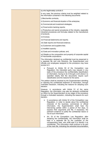 by who legitimately controls it.
In any case, the previous criteria must be weighted related to
the information contained in the following documents:
i) Merchantile contracts;
ii) Economic and financial situation of the enterprise;
iii) Commercial and investment strategies;
iv) Fiscal and/or banking reports;
v) Productive and secret procedures of the industry, especially
industrial procedures and formulas related to the manufacture
of products;
vi) Invoices;
vii) Financial statements and reports;
viii) Sale reports and financial evidence;
ix) Customers and suppliers lists;
x) Installed capacity;
xi) Costs and innovation policies; and,
xii) Details on the composition and property of corporate capital
of merchantile corporations.
The information declared as confidential must be preserved in
a separate file and only Directors, the Superintendent and
officials and employees assigned to the procedure may have
access to it.
• Pursuant to Article 50 of the Competition Law
Regulation, the interested party may request in any
state of the procedure the confidentiality classification
of information, having to do it through a writ where it is
specified clearly that the documents require such
classification and the reasons for the same.
The petition shall be resolved by the Superintendent admitting
or rejecting the confidential treatment of information, through
motivated resolution, indicating the reasons for adopting such
decision.
However, in accordance with Article 51 of the same
Regulation, the information may also be declared confidential
ex officio by the Superintendent at any stage of the procedure
through a motivated resolution, indicating the reasons for such
decision.
• In accordance with Article 52 of the Competition Law
Regulation, in order to decide about the confidential
character of the business, commercial, or official
information, the Superintendent shall hear the
intervening parties within a period of five days, to
express their arguments and file, if necessary, the
pertinent evidence to justify the confidential nature or
not of such information.
• Art. 53 of the Competition Law Regulation: after
declaring the confidentiality, the information shall be
kept in a separate file by the custodian of the
corresponding case, who shall seal it to identify it as
confidential. This information shall continue to be part
of the main file, indicating the extracted documentation
 