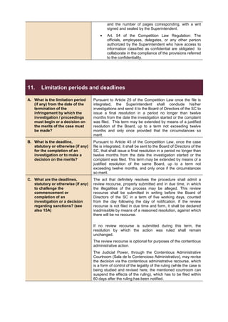 and the number of pages corresponding, with a writ
signed and sealed by the Superintendent.
• Art. 54 of the Competition Law Regulation: The
officials, employees, delegates, or any other person
authorized by the Superintendent who have access to
information classified as confidential are obligated to
collaborate in the compliance of the provisions referred
to the confidentiality.
11. Limitation periods and deadlines
A. What is the limitation period
(if any) from the date of the
termination of the
infringement by which the
investigation / proceedings
must begin or a decision on
the merits of the case must
be made?
Pursuant to Article 25 of the Competition Law once the file is
integrated, the Superintendent shall conclude his/her
investigations and send it to the Board of Directors of the SC to
issue a final resolution in a period no longer than twelve
months from the date the investigation started or the complaint
was filed. This term may be extended by means of a justified
resolution of the Board, up to a term not exceeding twelve
months and only once provided that the circumstances so
merit.
B. What is the deadline,
statutory or otherwise (if any)
for the completion of an
investigation or to make a
decision on the merits?
Pursuant to Article 45 of the Competition Law, once the case
file is integrated, it shall be sent to the Board of Directors of the
SC, that shall issue a final resolution in a period no longer than
twelve months from the date the investigation started or the
complaint was filed. This term may be extended by means of a
justified resolution of the same Board, up to a term not
exceeding twelve months, and only once if the circumstances
so merit.
C. What are the deadlines,
statutory or otherwise (if any)
to challenge the
commencement or
completion of an
investigation or a decision
regarding sanctions? (see
also 15A)
The act that definitely resolves the procedure shall admit a
review recourse, properly submitted and in due time, in which
the illegalities of the process may be alleged. This review
recourse shall be submitted in writing before the Board of
Directors of the SC in a term of five working days, counted
from the day following the day of notification. If the review
recourse is not filed in due time and form, it shall be declared
inadmissible by means of a reasoned resolution, against which
there will be no recourse.
If no review recourse is submitted during this term, the
resolution by which the action was ruled shall remain
unchanged.
The review recourse is optional for purposes of the contentious
administrative action.
The Judicial Power, through the Contentious Administrative
Courtroom (Sala de lo Contencioso Administrativo), may revise
the decision via the contentious administrative recourse, which
is a form of control of the legality of the ruling (while the case is
being studied and revised here, the mentioned courtroom can
suspend the effects of the ruling), which has to be filed within
60 days after the ruling has been notified.
 
