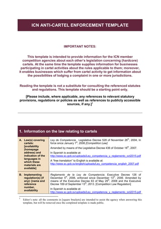 ICN ANTI-CARTEL ENFORCEMENT TEMPLATE
IMPORTANT NOTES:
This template is intended to provide information for the ICN member
competition agencies about each other’s legislation concerning (hardcore)
cartels. At the same time the template supplies information for businesses
participating in cartel activities about the rules applicable to them; moreover,
it enables businesses which suffer from cartel activity to get information about
the possibilities of lodging a complaint in one or more jurisdictions.
Reading the template is not a substitute for consulting the referenced statutes
and regulations. This template should be a starting point only.
[Please include, where applicable, any references to relevant statutory
provisions, regulations or policies as well as references to publicly accessible
sources, if any.]1
1. Information on the law relating to cartels
A. Law(s) covering
cartels:
[availability
(homepage
address) and
indication of the
languages in
which these
materials are
available]
Ley de Competencia. Legislative Decree 528 of November 26
th
, 2004, In
force since January 1
st
, 2006 [Competition Law]
Amended by means of the Legislative Decree 436 of October 18
th
, 2007.
In Spanish is available at:
http://www.sc.gob.sv/uploads/Ley_competencia_y_reglamento_oct2015.pdf
A “free translation” to English is available at:
http://www.sc.gob.sv/english/uploads/Ley_competencia_english_2007.pdf
B. Implementing
regulation(s) (if
any): [name and
reference
number,
availability
Reglamento de la Ley de Competencia; Executive Decree 126 of
December 5
th
, 2006, enforced since December 13
th
, 2006. Amended by
means of the Executive Decree 63 of May 29
th
, 2008 and the Executive
Decree 169 of September 13
th
, 2013. [Competition Law Regulation]
In Spanish is available at:
http://www.sc.gob.sv/uploads/Ley_competencia_y_reglamento_oct2015.pdf
1
Editor’s note: all the comments in [square brackets] are intended to assist the agency when answering this
template, but will be removed once the completed template is made public.
 