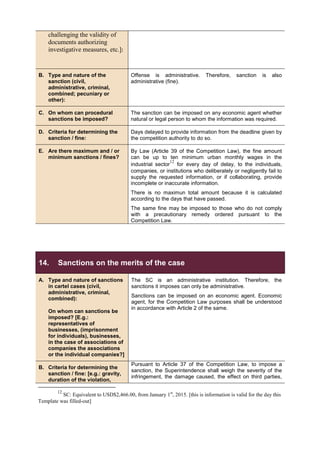 challenging the validity of
documents authorizing
investigative measures, etc.]:
B. Type and nature of the
sanction (civil,
administrative, criminal,
combined; pecuniary or
other):
Offense is administrative. Therefore, sanction is also
administrative (fine).
C. On whom can procedural
sanctions be imposed?
The sanction can be imposed on any economic agent whether
natural or legal person to whom the information was required.
D. Criteria for determining the
sanction / fine:
Days delayed to provide information from the deadline given by
the competition authority to do so.
E. Are there maximum and / or
minimum sanctions / fines?
By Law (Article 39 of the Competition Law), the fine amount
can be up to ten minimum urban monthly wages in the
industrial sector
12
for every day of delay, to the individuals,
companies, or institutions who deliberately or negligently fail to
supply the requested information, or if collaborating, provide
incomplete or inaccurate information.
There is no maximun total amount because it is calculated
according to the days that have passed.
The same fine may be imposed to those who do not comply
with a precautionary remedy ordered pursuant to the
Competition Law.
14. Sanctions on the merits of the case
A. Type and nature of sanctions
in cartel cases (civil,
administrative, criminal,
combined):
On whom can sanctions be
imposed? [E.g.:
representatives of
businesses, (imprisonment
for individuals), businesses,
in the case of associations of
companies the associations
or the individual companies?]
The SC is an administrative institution. Therefore, the
sanctions it imposes can only be administrative.
Sanctions can be imposed on an economic agent. Economic
agent, for the Competition Law purposes shall be understood
in accordance with Article 2 of the same.
B. Criteria for determining the
sanction / fine: [e.g.: gravity,
duration of the violation,
Pursuant to Article 37 of the Competition Law, to impose a
sanction, the Superintendence shall weigh the severity of the
infringement, the damage caused, the effect on third parties,
12
SC: Equivalent to USD$2,466.00, from January 1st
, 2015. [this is information is valid for the day this
Template was filled-out]
 