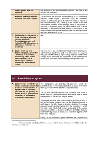 benefit gained from the
violation]
the duration of the anti-competitive practice, the size of the
market, and recidivism.
C. Are there maximum and / or
minimum sanctions / fines?
The maximun fine that can be imposed up to 5000 minimum
industrial urban wages
13
. However, when the committed
practice is particularly grave, the SC may impose, instead of
the beforementioned fine, a fine up to six percent of the total
annual sales obtained by the infringer, or up to six percent of
the value of its assets during the previous fiscal year, or a fine
equivalent to a minimum of twice and up to a maximum of ten
times the estimated profits resulting from the anti-competitive
practices, whichever is higher.
D. Guideline(s) on calculation of
fines: [name and reference
number, availability
(homepage address) and
indication of the languages in
which these materials are
available]
N/A
E. Does a challenge to a
decision imposing a sanction
/ fine have an automatic
suspensory effect on that
sanction / fine? If it is
necessary to apply for
suspension, what are the
criteria?
If a decission is appealed before the Supreme Court of Justice
Administrative Courtroom, said body can decide to suspend
the payment of the fine as a precautory measure until the final
ruling is made. However, the suspension is not automatic and
needs to be evaluated in each case by the Supreme Court.
15. Possibilities of appeal
A. Does your law provide for an
appeal against a decision that
there has been a violation of
a prohibition of cartels? If
yes, what are the grounds of
appeal, such as questions of
law or fact or breaches of
procedural requirements?
The Competition Law provides all economic agents the
possibility to file a review recourse before its Board of Directors
of SC pursuant to Article 38 of the Competition Law.
The act that definitely resolves the procedure shall admit a
review recourse, properly submitted and in due time, in which
the illegalities of the process may be alleged.
This review recourse shall be submitted in writing in a term of
five working days, counted from the day following the day of
notification of the SC´s Board of Directors decision. If no review
recourse is submitted during this term, the resolution by which
the action was ruled shall remain unchanged. If the review
recourse is not filed in due time and form, it shall be declared
inadmissible by means of a reasoned resolution, against which
there is no recourse.
Finally, if any economic agent considers the Decision has
13
SC: Equivalent to USD$1,233,000.00, from January 1st
, 2015. [this is information is valid for the day this
Template was filled-out]
 