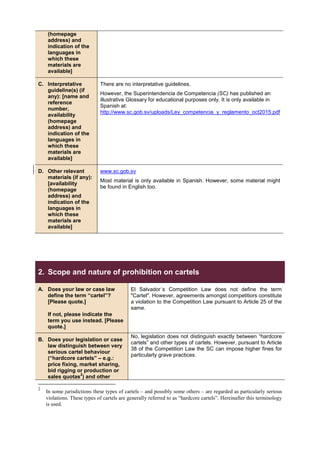 (homepage
address) and
indication of the
languages in
which these
materials are
available]
C. Interpretative
guideline(s) (if
any): [name and
reference
number,
availability
(homepage
address) and
indication of the
languages in
which these
materials are
available]
There are no interpretative guidelines.
However, the Superintendencia de Competencia (SC) has published an
illustrative Glossary for educational purposes only. It is only available in
Spanish at:
http://www.sc.gob.sv/uploads/Ley_competencia_y_reglamento_oct2015.pdf
D. Other relevant
materials (if any):
[availability
(homepage
address) and
indication of the
languages in
which these
materials are
available]
www.sc.gob.sv
Most material is only available in Spanish. However, some material might
be found in English too.
2. Scope and nature of prohibition on cartels
A. Does your law or case law
define the term “cartel”?
[Please quote.]
If not, please indicate the
term you use instead. [Please
quote.]
El Salvador´s Competition Law does not define the term
"Cartel". However, agreements amongst competitiors constitute
a violation to the Competition Law pursuant to Article 25 of the
same.
B. Does your legislation or case
law distinguish between very
serious cartel behaviour
(“hardcore cartels” – e.g.:
price fixing, market sharing,
bid rigging or production or
sales quotas
2
) and other
No, legislation does not distinguish exactly between “hardcore
cartels” and other types of cartels. However, pursuant to Article
38 of the Competition Law the SC can impose higher fines for
particularly grave practices.
2
In some jurisdictions these types of cartels – and possibly some others – are regarded as particularly serious
violations. These types of cartels are generally referred to as “hardcore cartels”. Hereinafter this terminology
is used.
 