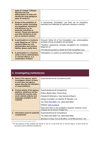 types of “cartels”? [Please
describe how this
differentiation is made and
identify the most egregious
types of conduct.]
C. Scope of the prohibition of
hardcore cartels: [including
any exceptions, exclusions
and defences e.g. for
particular industries or
sectors. Please also describe
any other limitations to the
ban on hardcore cartels.]
In Salvadorean Competition Law there are no exceptions,
exclusions and defenses for particular industries or sectors.
D. Is participation in a hardcore
cartel illegal per se
3
? [If the
situation differs for civil,
administrative and criminal
liability, please clarify this.]
Pursuant Article 25 of the Competition Law, anticompetitive
practices among competitors are prohibited.
Therefore, agreements amongst competitiors are considered
illegal per se.
The relevant provision is Article 25 of the Competition Law.
E. Is participation in a hardcore
cartel a civil or administrative
or criminal offence, or a
combination of these?
Participation in a cartel is an administrative infringement.
3. Investigating institution(s)
A. Name of the agency, which
investigates cartels: [if there
is more than one agency,
please describe the allocation
of responsibilities]
Superintendencia de Competencia (SC)
B. Contact details of the agency:
[address, telephone and fax
including the country code,
email, website address and
languages available on the
website]
Superintendencia de Competencia
Edificio Madre Selva, Primer Nivel
Calzada El Almendro y 1era Avenida el Espino
Antiguo Cuscatlán, La Libertad, El Salvador, C.A.
Tel. (503) 2523 6600, Fax. (503) 2523 6625
Website: www.sc.gob.sv
Most information is only available in Spanish. However, some
material can be found in English too.
C. Information point for potential
complainants:
Superintendencia de Competencia
Tel. (503) 2523 6600, Fax. (503) 2523 6625
Monday to Friday. From 8:00 AM to 12:30 PM and from 1:30
3
For the purposes of this template the notion of ‘per se’ covers both 'per se' and 'by object', as these terms are
synonyms used in different jurisdictions.
 