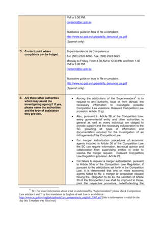 PM to 5:00 PM.
contacto@sc.gob.sv
Illustrative guide on how to file a complaint:
http://www.sc.gob.sv/uploads/fg_denuncia_pa.pdf
(Spanish only)
D. Contact point where
complaints can be lodged:
Superintendencia de Competencia
Tel. (503) 2523 6600, Fax. (503) 2523 6625
Monday to Friday. From 8:00 AM to 12:30 PM and from 1:30
PM to 5:00 PM.
contacto@sc.gob.sv
Illustrative guide on how to file a complaint:
http://www.sc.gob.sv/uploads/fg_denuncia_pa.pdf
(Spanish only)
E. Are there other authorities
which may assist the
investigating agency? If yes,
please name the authorities
and the type of assistance
they provide.
• Among the attributions of the Superintendent
4
is to
request to any authority, local or from abroad, the
necessary information to investigate possible
Competition Law violations. Relevant Competition Law
provision: Article 13 g).
• Also, pursuant to Article 50 of the Competition Law,
every governmental entity and other authorities in
general as well as every individual are obliged to
provide support and the necessary collaboration to the
SC, providing all types of information and
documentation required for the investigation of an
infringement of the Competition Law.
• For merger authorization procedures of economic
agents included in Article 36 of the Competition Law
the SC can require information, technical opinion and
collaboration from supervising entities in order to
resolve the merger request. Relevant Competition
Law Regulation provision: Article 29.
• For failure to request a merger authorization, pursuant
to Article 30-A of the Competition Law Regulation, if
pursuant to the attributions set forth in the Competiton
Law, it is determined that one or more economic
agents failed to file a merger or acquisition request
having the obligation to do so, the sanction of Article
38 of the Competition Law shall be imposed to those,
prior the respective procedure, notwithstanding the
4
SC: For more information about what to understand by “Superintendent” please check Competition
Law articles 6 and 7. A free translation in English of said Law is available at
http://www.sc.gob.sv/english/uploads/Ley_competencia_english_2007.pdf [this is information is valid for the
day this Template was filled-out]
 