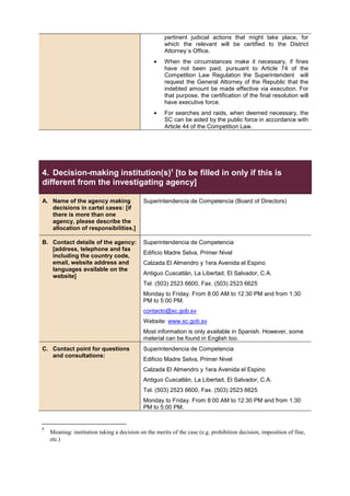 pertinent judicial actions that might take place, for
which the relevant will be certified to the District
Attorney´s Office.
• When the circumstances make it necessary, if fines
have not been paid, pursuant to Article 74 of the
Competition Law Regulation the Superintendent will
request the General Attorney of the Republic that the
indebted amount be made effective via execution. For
that purpose, the certification of the final resolution will
have executive force.
• For searches and raids, when deemed necessary, the
SC can be aided by the public force in accordance with
Article 44 of the Competition Law.
4. Decision-making institution(s)5
[to be filled in only if this is
different from the investigating agency]
A. Name of the agency making
decisions in cartel cases: [if
there is more than one
agency, please describe the
allocation of responsibilities.]
Superintendencia de Competencia (Board of Directors)
B. Contact details of the agency:
[address, telephone and fax
including the country code,
email, website address and
languages available on the
website]
Superintendencia de Competencia
Edificio Madre Selva, Primer Nivel
Calzada El Almendro y 1era Avenida el Espino
Antiguo Cuscatlán, La Libertad, El Salvador, C.A.
Tel. (503) 2523 6600, Fax. (503) 2523 6625
Monday to Friday. From 8:00 AM to 12:30 PM and from 1:30
PM to 5:00 PM.
contacto@sc.gob.sv
Website: www.sc.gob.sv
Most information is only available in Spanish. However, some
material can be found in English too.
C. Contact point for questions
and consultations:
Superintendencia de Competencia
Edificio Madre Selva, Primer Nivel
Calzada El Almendro y 1era Avenida el Espino
Antiguo Cuscatlán, La Libertad, El Salvador, C.A.
Tel. (503) 2523 6600, Fax. (503) 2523 6625
Monday to Friday. From 8:00 AM to 12:30 PM and from 1:30
PM to 5:00 PM.
5
Meaning: institution taking a decision on the merits of the case (e.g. prohibition decision, imposition of fine,
etc.)
 