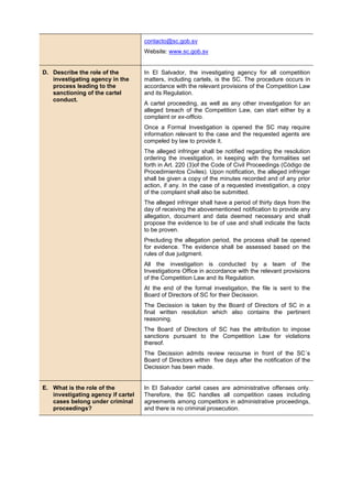 contacto@sc.gob.sv
Website: www.sc.gob.sv
D. Describe the role of the
investigating agency in the
process leading to the
sanctioning of the cartel
conduct.
In El Salvador, the investigating agency for all competition
matters, including cartels, is the SC. The procedure occurs in
accordance with the relevant provisions of the Competition Law
and its Regulation.
A cartel proceeding, as well as any other investigation for an
alleged breach of the Competition Law, can start either by a
complaint or ex-officio.
Once a Formal Investigation is opened the SC may require
information relevant to the case and the requested agents are
compeled by law to provide it.
The alleged infringer shall be notified regarding the resolution
ordering the investigation, in keeping with the formalities set
forth in Art. 220 (3)of the Code of Civil Proceedings (Código de
Procedimientos Civiles). Upon notification, the alleged infringer
shall be given a copy of the minutes recorded and of any prior
action, if any. In the case of a requested investigation, a copy
of the complaint shall also be submitted.
The alleged infringer shall have a period of thirty days from the
day of receiving the abovementioned notification to provide any
allegation, document and data deemed necessary and shall
propose the evidence to be of use and shall indicate the facts
to be proven.
Precluding the allegation period, the process shall be opened
for evidence. The evidence shall be assessed based on the
rules of due judgment.
All the investigation is conducted by a team of the
Investigations Office in accordance with the relevant provisions
of the Competition Law and its Regulation.
At the end of the formal investigation, the file is sent to the
Board of Directors of SC for their Decission.
The Decission is taken by the Board of Directors of SC in a
final written resolution which also contains the pertinent
reasoning.
The Board of Directors of SC has the attribution to impose
sanctions pursuant to the Competition Law for violations
thereof.
The Decission admits review recourse in front of the SC´s
Board of Directors within five days after the notification of the
Decission has been made.
E. What is the role of the
investigating agency if cartel
cases belong under criminal
proceedings?
In El Salvador cartel cases are administrative offenses only.
Therefore, the SC handles all competition cases including
agreements among competitors in administrative proceedings,
and there is no criminal prosecution.
 