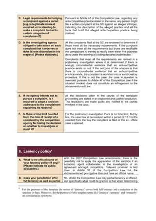 C. Legal requirements for lodging
a complaint against a cartel:
[e.g. is legitimate interest
required, or is standing to
make a complaint limited to
certain categories of
complainant?]
Pursuant to Article 42 of the Competition Law, regarding any
anti-competitive practice stated in the same, any person might
file a written complaint at the SC against an alleged infringer,
indicating the description of the alleged practice and all the
facts that build the alleged anti-competitive practice being
claimed.
D. Is the investigating agency
obliged to take action on each
complaint that it receives or
does it have discretion in this
respect? [Please elaborate.]
All the complaints filed at the SC are reviewed to determine if
those meet all the necessary requirements. If the complaint
does not meet all the requirements but those are rectifiable
the complainant is warned to rectify them within five business
days under the warning of it being declared inadmissible.
Complaints that meet all the requirements are revised in a
preliminary investigation where it is determined if there is
enough circumstantial evidence that an anti-competitive
practice exists or not. If the outcome of the analysis is that
there is circumstantial evidence that an anti-competitive
practice exists, the complaint is admitted into a sanctionatory
procedure. If this is not the case, the case in question is
overruled pursuant to Article 47 of the Competition Law if the
situation invoked does not constitute an infringement to the
abovementioned Law.
E. If the agency intends not to
pursue a complaint, is it
required to adopt a decision
addressed to the complainant
explaining its reasons?
All the decisions taken in the course of the complaint
proceeding are stated in an explained and justified resolution.
The resolutions are made public and notified to the parties
involved in the case.
F. Is there a time limit counted
from the date of receipt of a
complaint by the competition
agency for taking the decision
on whether to investigate or
reject it?
For the preliminary investigation there is no time limit, but by
law, the case has to be resolved within a period of 12 months
counted from the day the complaint is filed or the ex- officio
case is opened.
6. Leniency policy6
A. What is the official name of
your leniency policy (if any)?
[Please indicate its public
availability.]
With the 2007 Competition Law amendments, there is the
possibility not to apply the aggravation of the sanction if an
economic agent collaborates in the investigation of an
agreement amongst competitors. Relevant provision is laid
down in Article 39 of the Competition Law but the
abovementioned prerogative does not have an official name.
B. Does your jurisdiction offer
full leniency as well as partial
No. Under the Competition Law only partial leniency is offered,
and specifically what could be granted is that when determining
6
For the purposes of this template the notion of ‘leniency’ covers both full leniency and a reduction in the
sanction or fines. Moreover, for the purposes of this template terms like ‘leniency’ ‘amnesty’ and ‘immunity’
are considered as synonyms.
 