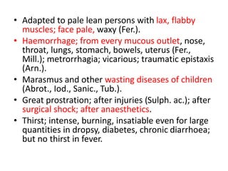 • Adapted to pale lean persons with lax, flabby
muscles; face pale, waxy (Fer.).
• Haemorrhage; from every mucous outlet, nose,
throat, lungs, stomach, bowels, uterus (Fer.,
Mill.); metrorrhagia; vicarious; traumatic epistaxis
(Arn.).
• Marasmus and other wasting diseases of children
(Abrot., Iod., Sanic., Tub.).
• Great prostration; after injuries (Sulph. ac.); after
surgical shock; after anaesthetics.
• Thirst; intense, burning, insatiable even for large
quantities in dropsy, diabetes, chronic diarrhoea;
but no thirst in fever.
 