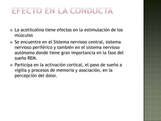  La acetilcolina tiene efectos en la estimulación de los
músculos
 Se encuentre en el Sistema nervioso central, sistema
nervioso periférico y también en el sistema nervioso
autónomo donde tiene gran importancia en la fase del
sueño REM.
 Participa en la activación cortical, el paso de sueño a
vigilia y procesos de memoria y asociación, en la
percepción del dolor.
 