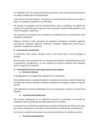 Los receptores son unas sustancias químicas que tienen como función principal transducir
las señales emitidas por el neurotransmisor.
Como hemos visto anteriormente, este proceso se realiza de forma selectiva, por lo que no
todos los receptores responden a la acetilcolina.
Por ejemplo, los receptores de otro neurotransmisor como la serotonina, no captarán las
señales de la acetilcolina, por lo que para que esta pueda funcionar debe acoplarse a una
serie de receptores específicos.
Por lo general, los receptores que responden a la acetilcolina son los denominados como
receptores colinérgicos.
Podemos encontrar 4 tipos principales de receptores colinérgicos: receptores agonistas
muscarínicos, receptores agonistas nicotínicos, receptores antagonistas muscarínicos y
receptores antagonistas nicotínicos.
8. Funciones de la acetilcolina
La acetilcolina tiene muchas funciones tanto a nivel físico como a nivel psicológico o
cerebral.
De este modo, este neurotransmisor se encarga de desempeñar actividades básicas como
el movimiento o la digestión y, a la vez, participa en procesos cerebrales más complejos
como la cognición o la memoria.
9. Principales funciones de este importante neurotransmisor.
a. Funciones motoras
Es probablemente la actividad más importante de la acetilcolina.
Esteneurotransmisor seencarga de producir lacontracción muscular, controlar elpotencial
de reposo del músculo intestinal, aumentar la producción de espigas y modular la tensión
arterial.
Actúa de forma leve como vasodilatador en los vasos sanguíneos y contiene un cierto factor
relajante.
b. Funciones neuroendocrinas
Otra función fundamental de la acetilcolina consiste en incrementar la secreción de
vasopresina por la estimulación del lóbulo posterior de la hipófisis.
Lavasopresina es una hormona peptídica que controla lareabsorción de moléculas de agua,
por lo que su producción es vital para el funcionamiento y el desarrollo neuroendocrino.
Así mismo, la acetilcolina disminuye la secreción de prolactina en la hipófisis posterior.
c. Funciones parasimpáticas
 
