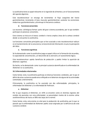 La acetilcolina tiene un papel relevante en la ingestión de alimentos y en el funcionamiento
del aparato digestivo.
Este neurotransmisor se encarga de incrementar el flujo sanguíneo del tracto
gastrointestinal, incrementa el tono muscular gastrointestinal, aumenta las secreciones
endocrinas gastrointestinales y disminuye la frecuencia cardíaca.
d. Funciones sensoriales
Las neuronas colinérgicas forman parte del gran sistema ascendente, por lo que también
participan en procesos sensoriales.
Este sistema se inicia en el tronco cerebral e inerva amplias áreas de la corteza cerebral
donde se encuentra la acetilcolina.
Las funciones sensoriales principales que se han asociado a este neurotransmisor radican
en el mantenimiento de la consciencia, la transmisión de información visual y la percepción
del dolor.
e. Funciones cognitivas
Se ha demostrado como la acetilcolina juega un papel crítico en la formación de recuerdos,
la capacidad de concentración, y el desarrollo de la atención y el razonamiento lógico.
Este neurotransmisor aporta beneficios de protección y podría limitar la aparición de
deterioro cognitivo.
De hecho, se ha demostrado como la principal sustancia damnificada en la enfermedad de
Alzheimer es la acetilcolina.
10. Enfermedades relacionadas
Como hemos visto, la acetilcolina participa en diversas funciones cerebrales, por lo que el
déficit de estas sustancias puedeverse reflejado en el deterioro de alguna de las actividades
comentadas anteriormente.
Clínicamente, la acetilcolina se ha asociado con dos enfermedades principales, la
enfermedad de Alzheimer y la enfermedad de Parkinson.
a. Alzheimer
Por lo que respecta al Alzheimer, en 1976 se encontró como en distintas regiones del
cerebro de pacientes con esta enfermedad, se presentaban niveles de la enzima colina
acetiltransferasa de hasta un 90% más bajos de lo normal.
Como hemos visto, esta enzima es vital para la producción de acetilcolina, por lo que se
postuló que la enfermedad de Alzheimer podría estar originada por la deficiencia de esta
sustancia cerebral.
 