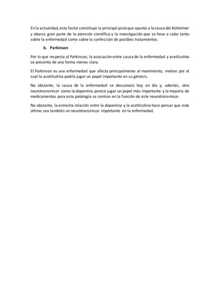 En la actualidad,este factor constituye la principal pistaque apunta a lacausadel Alzheimer
y abarca gran parte de la atención científica y la investigación que se lleva a cabo tanto
sobre la enfermedad como sobre la confección de posibles tratamientos.
b. Parkinson
Por lo que respecta al Parkinson, la asociación entre causa de la enfermedad y acetilcolina
se presenta de una forma menos clara.
El Parkinson es una enfermedad que afecta principalmente al movimiento, motivo por el
cual la acetilcolina podría jugar un papel importante en su génesis.
No obstante, la causa de la enfermedad se desconoce hoy en día y, además, otro
neurotransmisor como la dopamina parece jugar un papel más importante y la mayoría de
medicamentos para esta patología se centran en la función de este neurotransmisor.
No obstante, la estrecha relación entre la dopamina y la acetilcolina hace pensar que este
último sea también un neurotransmisor importante en la enfermedad.
 
