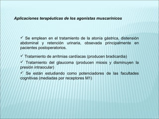 Aplicaciones terapéuticas de los agonistas muscarínicos
 Se emplean en el tratamiento de la atonía gástrica, distensión
abdominal y retención urinaria, obsevada principalmente en
pacientes postoperatorios.
 Tratamiento de arritmias cardíacas (producen bradicardia)
 Tratamiento del glaucoma (producen miosis y disminuyen la
presión intraocular)
 Se están estudiando como potenciadores de las facultades
cognitivas (mediadas por receptores M1)
 
