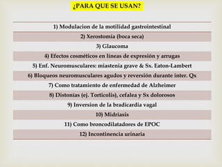 ¿PARA QUE SE USAN? 
1) Modulacion de la motilidad gastrointestinal 
2) Xerostomía (boca seca) 
3) Glaucoma 
4) Efectos cosméticos en líneas de expresión y arrugas 
5) Enf. Neuromusculares: miastenia grave & Sx. Eaton-Lambert 
6) Bloqueos neuromusculares agudos y reversión durante inter. Qx 
7) Como tratamiento de enfermedad de Alzheimer 
8) Distonías (ej. Torticolis), cefalea y Sx dolorosos 
9) Inversion de la bradicardia vagal 
10) Midriasis 
11) Como broncodilatadores de EPOC 
12) Incontinencia urinaria 
 