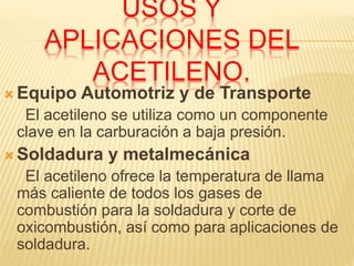USOS Y
APLICACIONES DEL
ACETILENO.
 Equipo Automotriz y de Transporte
El acetileno se utiliza como un componente
clave en la carburación a baja presión.
 Soldadura y metalmecánica
El acetileno ofrece la temperatura de llama
más caliente de todos los gases de
combustión para la soldadura y corte de
oxicombustión, así como para aplicaciones de
soldadura.
 