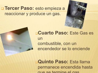  Tercer Paso: esto empieza a
reaccionar y produce un gas.
Cuarto Paso: Este Gas es
un
combustible, con un
encendedor se lo enciende
Quinto Paso: Esta llama
permanece encendida hasta
 