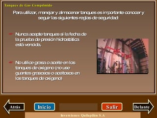 Para utilizar, manejar y almacenar tanques es importante conocer y seguir las siguientes reglas de seguridad: Salir Inicio Delante Nunca acepte tanques si la fecha de la prueba de presión hidrostática está vencida. No utilice grasa o aceite en los tanques de oxígeno (no use guantes grasosos o aceitosos en los tanques de oxígeno) Atrás Inversiones Quilapilún S.A 