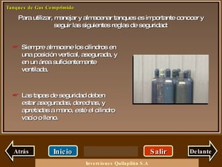 Para utilizar, manejar y almacenar tanques es importante conocer y seguir las siguientes reglas de seguridad: Salir Inicio Delante Siempre almacene los cilindros en una posición vertical, asegurada, y en un área suficientemente ventilada. Las tapas de seguridad deben estar aseguradas, derechas, y apretadas a mano, esté el cilindro vacío o lleno. Atrás Inversiones Quilapilún S.A 