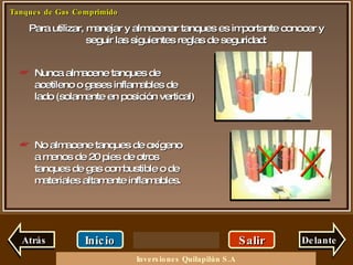 Para utilizar, manejar y almacenar tanques es importante conocer y seguir las siguientes reglas de seguridad: Salir Inicio Delante Nunca almacene tanques de acetileno o gases inflamables de lado (solamente en posición vertical) No almacene tanques de oxígeno a menos de 20 pies de otros tanques de gas combustible o de materiales altamente inflamables. Atrás Inversiones Quilapilún S.A 