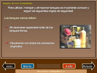 Para utilizar, manejar y almacenar tanques es importante conocer y seguir las siguientes reglas de seguridad: Salir Inicio Delante Almacenarse separadamente de los tanques llenos. Los tanques vacíos deben: Devolverse con todos los accesorios originales. Atrás Inversiones Quilapilún S.A 