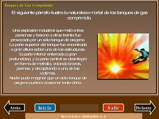 El siguiente párrafo ilustra la naturaleza mortal de los tanques de gas comprimido. Salir Inicio Delante Una explosión industrial que mató a tres personas y lesionó a otras treinta fue provocada por un sólo tanque de oxígeno. La parte superior del tanque fue encontrada a gran altura sobre una de las estructuras, la parte inferior enterrada a gran profundidad, y la parte central se desintegró en forma de metralla, volando brazos, piernas, y decapitando a una de las víctimas. Nadie pudo imaginar que un sólo tanque de oxígeno pudiera ocasionar tanto daño. Atrás Inversiones Quilapilún S.A 