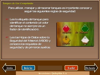 Para utilizar, manejar y almacenar tanques es importante conocer y seguir las siguientes reglas de seguridad: Salir Inicio Delante Lea la etiqueta del tanque para identificar el contenido (el color del tanque no siempre es un factor de identificación). Lea las Hojas de Datos sobre la Seguridad del Material (MSDS) y conozca los requisitos de seguridad y de primeros auxilios. Atrás Inversiones Quilapilún S.A 