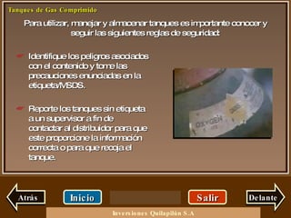 Para utilizar, manejar y almacenar tanques es importante conocer y seguir las siguientes reglas de seguridad: Salir Inicio Delante Identifique los peligros asociados con el contenido y tome las precauciones enunciadas en la etiqueta/MSDS. Reporte los tanques sin etiqueta a un supervisor a fin de contactar al distribuidor para que este proporcione la información correcta o para que recoja el tanque. Atrás Inversiones Quilapilún S.A 
