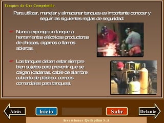 Para utilizar, manejar y almacenar tanques es importante conocer y seguir las siguientes reglas de seguridad: Salir Inicio Delante Nunca exponga un tanque a herramientas eléctricas productoras de chispas, cigarros o llamas abiertas. Los tanques deben estar siempre bien sujetos para prevenir que se caigan (cadenas, cable de alambre cubierto de plástico, correas comerciales para tanques). Atrás Inversiones Quilapilún S.A 