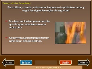 Para utilizar, manejar y almacenar tanques es importante conocer y seguir las siguientes reglas de seguridad: Salir Inicio Delante No deje caer los tanques ni permita que choquen violentamente uno contra otro. No permita que los tanques formen parte de un circuito eléctrico. Atrás Inversiones Quilapilún S.A 